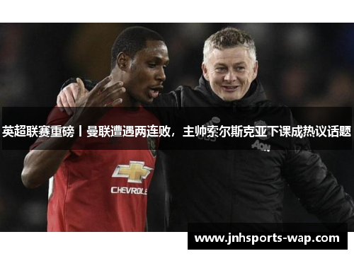 英超联赛重磅丨曼联遭遇两连败，主帅索尔斯克亚下课成热议话题