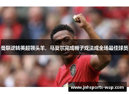 曼联逆转英超领头羊，马夏尔完成帽子戏法成全场最佳球员