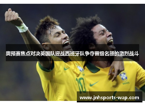 奥预赛焦点对决英国队迎战西班牙队争夺晋级名额的激烈战斗